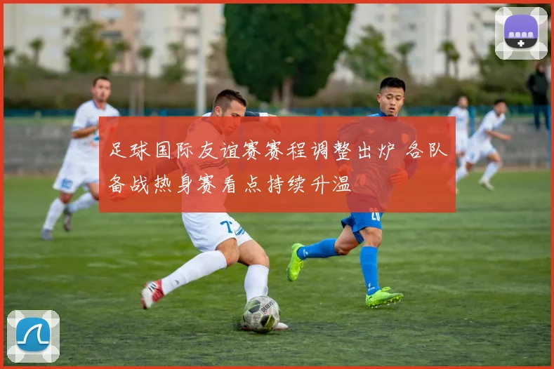 足球国际友谊赛赛程调整出炉 各队备战热身赛看点持续升温