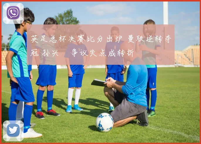 英足总杯决赛比分出炉 曼联逆转夺冠 孙兴慜争议失点成转折