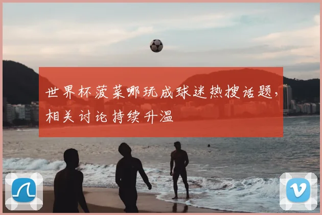 世界杯菠菜哪玩成球迷热搜话题，相关讨论持续升温