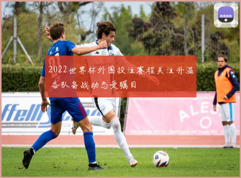 2022世界杯外围投注赛程关注升温 各队备战动态受瞩目