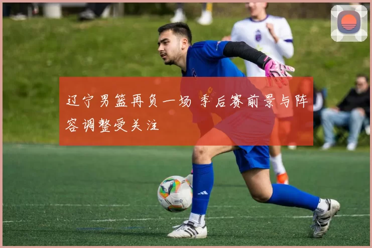 辽宁男篮再负一场 季后赛前景与阵容调整受关注