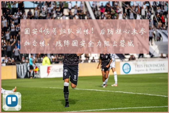 国安4伤号归队训练！后防核心未参加合练，残阵国安全力阻击蓉城