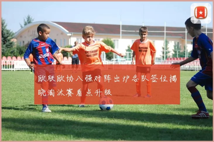 欧联欧协八强对阵出炉各队签位揭晓淘汰赛看点升级