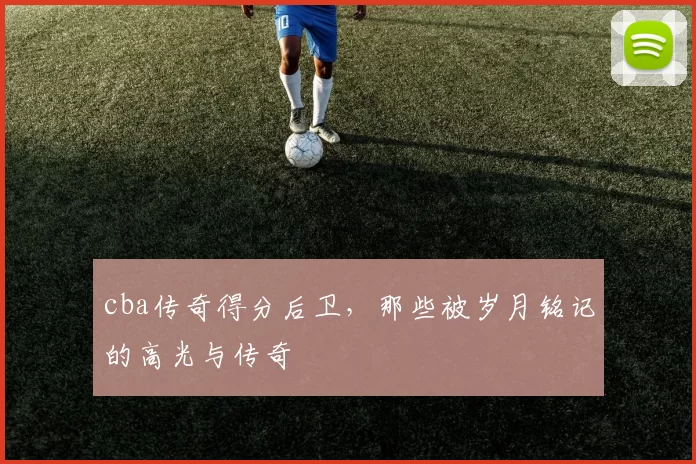 cba传奇得分后卫，那些被岁月铭记的高光与传奇