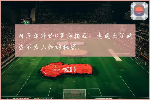 内马尔评价c罗和梅西，竟道出了这些不为人知的秘密！