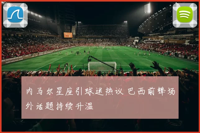 内马尔星座引球迷热议 巴西前锋场外话题持续升温